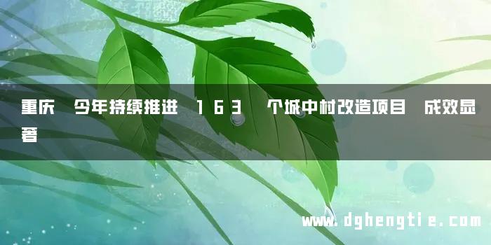 重庆 今年持续推进 163 个城中村改造项目 成效显著